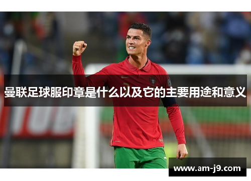 曼联足球服印章是什么以及它的主要用途和意义 曼联足球服印章是什么以及它的主要用途和意义