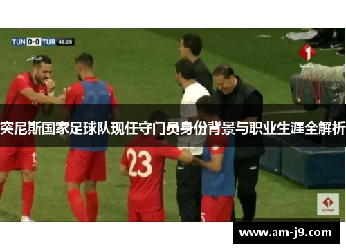 突尼斯国家足球队现任守门员身份背景与职业生涯全解析 突尼斯国家足球队现任守门员身份背景与职业生涯全解析