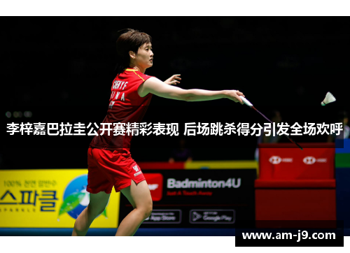 李梓嘉巴拉圭公开赛精彩表现 后场跳杀得分引发全场欢呼 李梓嘉巴拉圭公开赛精彩表现 后场跳杀得分引发全场欢呼