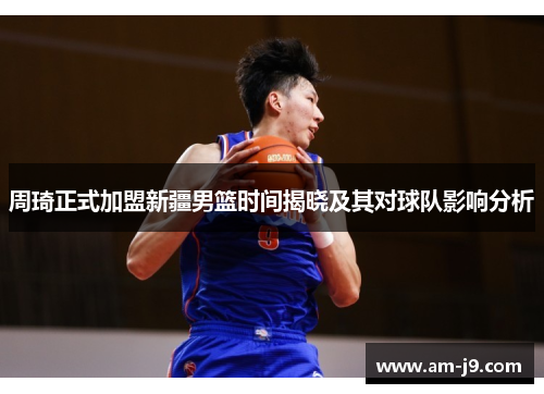 周琦正式加盟新疆男篮时间揭晓及其对球队影响分析