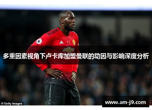 多重因素视角下卢卡库加盟曼联的动因与影响深度分析