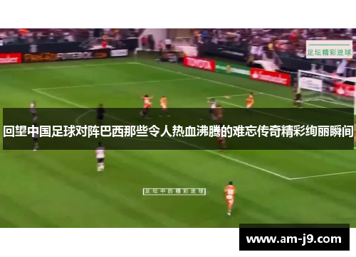 回望中国足球对阵巴西那些令人热血沸腾的难忘传奇精彩绚丽瞬间