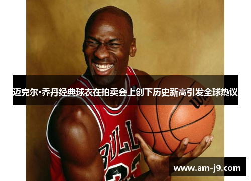 迈克尔·乔丹经典球衣在拍卖会上创下历史新高引发全球热议