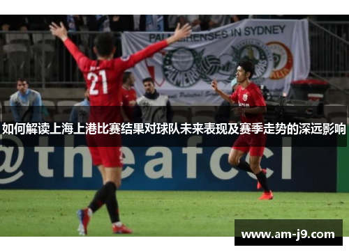 如何解读上海上港比赛结果对球队未来表现及赛季走势的深远影响 如何解读上海上港比赛结果对球队未来表现及赛季走势的深远影响