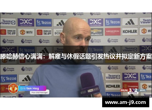 滕哈赫信心满满：解雇与休假话题引发热议并拟定新方案