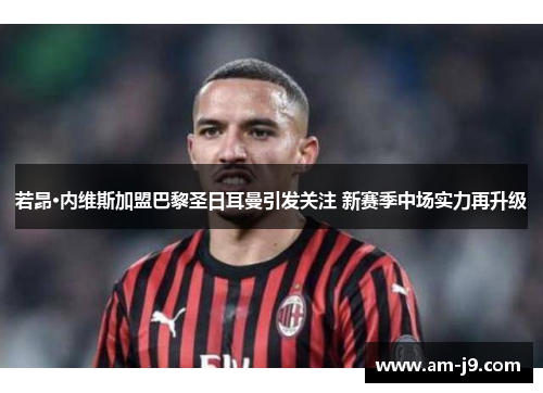 若昂·内维斯加盟巴黎圣日耳曼引发关注 新赛季中场实力再升级