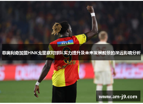 菲奥利奇加盟HNK戈里察对球队实力提升及未来发展前景的深远影响分析