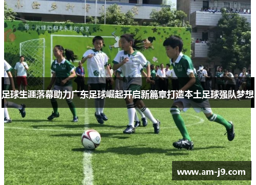 足球生涯落幕助力广东足球崛起开启新篇章打造本土足球强队梦想