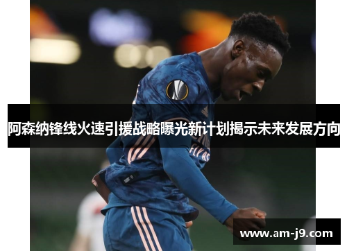 阿森纳锋线火速引援战略曝光新计划揭示未来发展方向