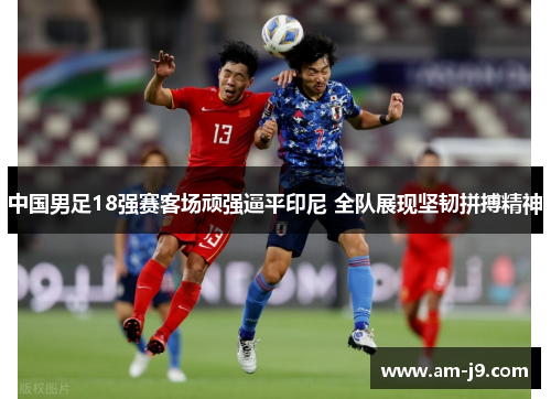 中国男足18强赛客场顽强逼平印尼 全队展现坚韧拼搏精神 中国男足18强赛客场顽强逼平印尼 全队展现坚韧拼搏精神